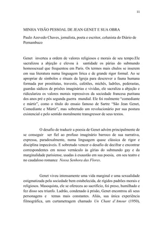 11

MINHA VISÃO PESSOAL DE JEAN GENET E SUA OBRA
Paulo Azevedo Chaves, jornalista, poeta e escritor, colunista do Diário de
Pernambuco

Genet inverteu a ordem de valores religiosos e morais de seu tempo.Ele
sacralizou a abjeção e elevou à santidade os párias do submundo
homossexual que frequentou em Paris. Os termos mais chulos se inserem
em sua literatura numa linguagem lírica e de grande rigor formal. Ao se
apropriar de símbolos e rituais da Igreja para descrever a fauna humana
formada por prostitutas, travestis, cafetões, michês, ladrões, pederastas,
guardas sádicos de prisões imaginárias e vividas, ele sacraliza a abjeção e
ridiculariza os valores morais repressivos da sociedade francesa puritana
dos anos pré e pós segunda guerra mundial. Ele foi realmente “comediante
e mártir”, como o título do ensaio famoso de Sartre “São Jean Genet,
Comediante e Mártir”, mas sobretudo um revolucionário por sua postura
existencial e pelo sentido moralmente transgressor de seus textos.

O desafio de traduzir a poesia de Genet advém principalmente de
se conseguir ser fiel ao profuso imaginário barroco de sua narrativa,
expressa, paradoxalmente, numa linguagem quase clássica de rigor e
disciplina impecáveis. E sobretudo vencer o desafio de decifrar e encontrar
correspondentes em nosso vernáculo às gírias do submundo gay e da
marginalidade parisiense, usadas à exaustão em sua poesia, em seu teatro e
no caudaloso romance Nossa Senhora das Flores.

Genet viveu intensamente uma vida marginal e uma sexualidade
estigmatizada pela sociedade bem estabelecida, de rígidos padrões morais e
religiosos. Masoquista, ele se ofereceu ao sacrifício, foi preso, humilhado e
fez disso seu triunfo. Ladrão, condenado à prisão, Genet encontrou ali seus
personagens e temas mais constantes. Aliás, sua única experiência
filmográfica, um curtametragem chamado Un Chant d’Amour (1950),

 