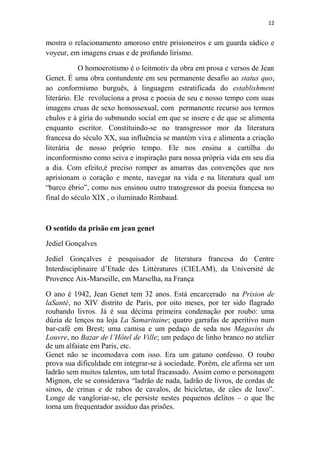 12

mostra o relacionamento amoroso entre prisioneiros e um guarda sádico e
voyeur, em imagens cruas e de profundo lirismo.
O homoerotismo é o leitmotiv da obra em prosa e versos de Jean
Genet. É uma obra contundente em seu permanente desafio ao status quo,
ao conformismo burguês, à linguagem estratificada do establishment
literário. Ele revoluciona a prosa e poesia de seu e nosso tempo com suas
imagens cruas de sexo homossexual, com permanente recurso aos termos
chulos e à gíria do submundo social em que se insere e de que se alimenta
enquanto escritor. Constituindo-se no transgressor mor da literatura
francesa do século XX, sua influência se mantém viva e alimenta a criação
literária de nosso próprio tempo. Ele nos ensina a cartilha do
inconformismo como seiva e inspiração para nossa própria vida em seu dia
a dia. Com efeito,é preciso romper as amarras das convenções que nos
aprisionam o coração e mente, navegar na vida e na literatura qual um
“barco ébrio”, como nos ensinou outro transgressor da poesia francesa no
final do século XIX , o iluminado Rimbaud.

O sentido da prisão em jean genet
Jediel Gonçalves
Jediel Gonçalves é pesquisador de literatura francesa do Centre
Interdisciplinaire d’Etude des Littératures (CIELAM), da Université de
Provence Aix-Marseille, em Marselha, na França
O ano é 1942, Jean Genet tem 32 anos. Está encarcerado na Prision de
laSanté, no XIV distrito de Paris, por oito meses, por ter sido flagrado
roubando livros. Já é sua décima primeira condenação por roubo: uma
dúzia de lenços na loja La Samaritaine; quatro garrafas de aperitivo num
bar-café em Brest; uma camisa e um pedaço de seda nos Magasins du
Louvre, no Bazar de l’Hôtel de Ville; um pedaço de linho branco no atelier
de um alfaiate em Paris, etc.
Genet não se incomodava com isso. Era um gatuno confesso. O roubo
prova sua dificuldade em integrar-se à sociedade. Porém, ele afirma ser um
ladrão sem muitos talentos, um total fracassado. Assim como o personagem
Mignon, ele se considerava “ladrão de nada, ladrão de livros, de cordas de
sinos, de crinas e de rabos de cavalos, de bicicletas, de cães de luxo”.
Longe de vangloriar-se, ele persiste nestes pequenos delitos – o que lhe
torna um frequentador assíduo das prisões.

 