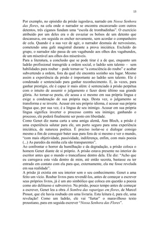 13

Por exemplo, no episódio da prisão iugoslava, narrado em Nossa Senhora
das flores, na cela onde o narrador se encontra encarcerado com outros
detentos, três ciganos fundam uma “escola de trombadinhas”. O exercício
atribuído por um deles era o de esvaziar os bolsos de um detento que
descansava, em seguida os encher novamente, sem acordar o companheiro
de cela. Quando é a sua vez de agir, o narrador desmaia de nervosismo,
cometendo uma gafe magistral durante a prova iniciática. Excluído do
grupo, o narrador não passa de um vagabundo aos olhos dos vagabundos,
de um miserável aos olhos dos miseráveis.
Para a literatura, a conclusão que se pode tirar é a de que, enquanto um
ladrão profissional transgride a ordem social, o ladrão sem talento – sem
habilidades para roubar – pode tornar-se “a consciência do roubo” e acabar
subvertendo a ordem, fora da qual ele encontra sozinho seu lugar. Mesmo
assim a experiência da prisão é importante ao ladrão sem talento. Ele é
condenado e sentenciado para ganhar reconhecimento. E, às vezes, para
ganhar prestígio, ele é capaz ir mais além: é sentenciado à prisão perpétua
com o intuito de assumir o julgamento e fazer deste último sua grande
glória. Ao tornar-se poeta, ele acusa a si mesmo em sua própria língua e
exige a condenação de sua própria raça. Desta vez, o julgamento se
transforma e se inverte. Acusar em seu próprio idioma, é acusar sua própria
língua que, por sua vez, é a língua de seu inimigo. Acusar em sua própria
língua significa inverter o processo contra seu inimigo; ganhando o
processo, ele poderá finalmente ser posto em liberdade.
Como Genet diz numa carta a uma amiga alemã, Ann Bloch, a prisão é
uma experiência salutar para ele, um porto seguro para uma experiência
iniciática, de natureza poética. É preciso isolar-se e dialogar consigo
mesmo a fim de conseguir bater asas para fora de si mesmo e ver o mundo,
“com mais objetividade, passividade, indiferença, enfim, com mais poesia
(...) As paredes da minha cela são transparentes”.
Ao confrontar o horror da humilhação e da degradação, a prisão coloca o
homem Genet diante de si próprio. A prisão estava presente no interior do
escritor antes que o mundo o trancafiasse dentro dela. Ele diz: “Acho que
eu carregava esta vida dentro de mim, até então secreta, bastasse eu ter
entrado em contato com ela para que, externamente, ela me fosse revelada
em sua realidade”.
A prisão já existia em seu interior sem o seu conhecimento. Genet a ama
feito um vício. Roubar livros para revendê-los, antes de começar a escrever
seus próprios livros, já é um ato simbólico que coloca em questão a poesia
como ato delituoso e subversivo. Na prisão, pouco tempo antes de começar
a escrever, Genet leu a obra À Sombra das raparigas em flores, de Marcel
Proust, que ele havia roubado em uma livraria. Esta leitura é, para ele, uma
revelação! Como um ladrão, ele vai “furtar” o maravilhoso texto
proustiano, para em seguida escrever “Nossa Senhora das Flores”.

 