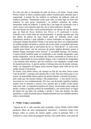 14

Na cela, ele não se incomoda do odor de fezes e de urina. Assim como
Proust, Genet se deixa conduzir pelos odores trazidos pela memória que o
surpreende. A prisão lhe faz lembrar os sanitários da infância, onde ele
sonhava penetrar, “lentamente como num sono ou num lago ou num seio
materno ou num gesto incestuoso”, os poderes noturnos do sonho,
enraizados ainda na infância. A prisão lhe é um lugar de reconexão com o
vital e com o seio materno; para ele, ela se torna materna e fecunda.
No movimento da obra, existe primeiramente um desejo de sair da prisão
que, no final de Nossa Senhora das Flores e O condenado à morte,
coincide com a total ruína do encarceramento. A grande questão que está
por detrás da pluma de Jean Genet pode ser definida assim: qual
experiência poética e qual trabalho a serem realizados na língua para se
conseguir escapar da prisão? Prisão é um termo que deve ser compreendido
no sentido próprio da palavra: prisões são locais onde a sociedade aprisiona
aqueles indivíduos que se desviaram da lei, os “fora-da-lei”. E, num certo
sentido para Genet, sair do universo da prisão implica declarar guerra à
própria língua, pressupor outra “poesia”, à sociedade inimiga. No entanto,
o termo prisão também pode ser conduzido a um sentido imaginário: uma
prisão imaginária, casa de detenção das ilusões construída no interior de si
mesmo, arquitetada na nossa própria língua, com o material do imaginário
e dos desejos mais íntimos, que nos controla e nos manipula o tempo todo
de maneira perversa. A guerra contra o inimigo para sair da prisão começa,
então, no imaginário da língua; nesta mesma língua onde cada um de nós
sonha, deseja e tem prazer.
Se Genet, com muito afinco, do começo ao fim de sua obra, busca assim
“sair da prisão”, é porque este desafio lhe é vital. Para um artista que se viu
morto, ou trancafiado numa espécie de prisão-túmulo, o desafio da poesia –
pela saída que ela mesma almeja e lhe proporciona – é um eterno reviver,
um tornar-se vivo cotidianamente. Por isso, sair da prisão significa também
acabar com os funerais e nascer vivo, mesmo que se tenha vivido morto
toda uma vida. A experiência poética de Genet, raciocinada como saída da
prisão, conduz à questão central da teatralidade e, por assim dizer, ao lugar
do teatro em sua obra. Na verdade, a prisão é “casa das ilusões” na obra
genetiana, a saída da prisão passa obrigatoriamente por um trabalho poético
sobre a teatralidade.
6 – Wilde: Culpa e autoanálise
“Apesar de ter a vida cercada pelo escândalo, Oscar Wilde (1854-1900)
produziu obras de uma inexpugnável inocência”, comentou Jorge Luis
Borges sobre os contos do mestre inglês, como O príncipe feliz e O
rouxinol e a rosa, obras de pungente lirismo. Em outras obras, esse autor de

 