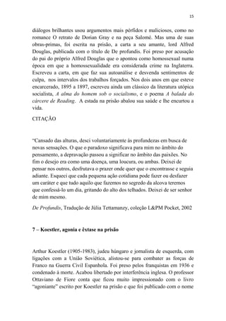 15

diálogos brilhantes usou argumentos mais pérfidos e maliciosos, como no
romance O retrato de Dorian Gray e na peça Salomé. Mas uma de suas
obras-primas, foi escrita na prisão, a carta a seu amante, lord Alfred
Douglas, publicada com o título de De profundis. Foi preso por acusação
do pai do próprio Alfred Douglas que o apontou como homossexual numa
época em que a homossexualidade era considerada crime na Inglaterra.
Escreveu a carta, em que faz sua autoanálise e desvenda sentimentos de
culpa, nos intervalos dos trabalhos forçados. Nos dois anos em que esteve
encarcerado, 1895 a 1897, escreveu ainda um clássico da literatura utópica
socialista, A alma do homem sob o socialismo, e o poema A balada do
cárcere de Reading. A estada na prisão abalou sua saúde e lhe encurtou a
vida.
CITAÇÃO

“Cansado das alturas, desci voluntariamente às profundezas em busca de
novas sensações. O que o paradoxo significava para mim no âmbito do
pensamento, a depravação passou a significar no âmbito das paixões. No
fim o desejo era como uma doença, uma loucura, ou ambas. Deixei de
pensar nos outros, desfrutava o prazer onde quer que o encontrasse e seguia
adiante. Esqueci que cada pequena ação cotidiana pode fazer ou desfazer
um caráter e que tudo aquilo que fazemos no segredo da alcova teremos
que confessá-lo um dia, gritando do alto dos telhados. Deixei de ser senhor
de mim mesmo.
De Profundis, Tradução de Júlia Tettamanzy, coleção L&PM Pocket, 2002

7 – Koestler, agonia e êxtase na prisão

Arthur Koestler (1905-1983), judeu húngaro e jornalista de esquerda, com
ligações com a União Soviética, alistou-se para combater as forças de
Franco na Guerra Civil Espanhola. Foi preso pelos franquistas em 1936 e
condenado à morte. Acabou libertado por interferência inglesa. O professor
Ottaviano de Fiore conta que ficou muito impressionado com o livro
“agoniante” escrito por Koestler na prisão e que foi publicado com o nome

 
