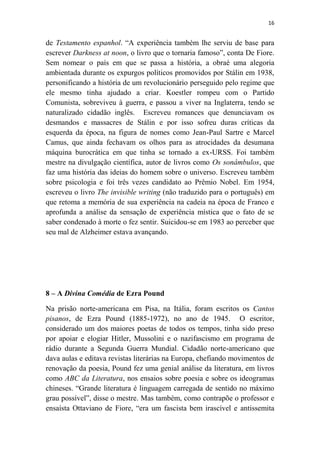 16

de Testamento espanhol. “A experiência também lhe serviu de base para
escrever Darkness at noon, o livro que o tornaria famoso”, conta De Fiore.
Sem nomear o país em que se passa a história, a obraé uma alegoria
ambientada durante os expurgos políticos promovidos por Stálin em 1938,
personificando a história de um revolucionário perseguido pelo regime que
ele mesmo tinha ajudado a criar. Koestler rompeu com o Partido
Comunista, sobreviveu à guerra, e passou a viver na Inglaterra, tendo se
naturalizado cidadão inglês. Escreveu romances que denunciavam os
desmandos e massacres de Stálin e por isso sofreu duras críticas da
esquerda da época, na figura de nomes como Jean-Paul Sartre e Marcel
Camus, que ainda fechavam os olhos para as atrocidades da desumana
máquina burocrática em que tinha se tornado a ex-URSS. Foi também
mestre na divulgação científica, autor de livros como Os sonâmbulos, que
faz uma história das ideias do homem sobre o universo. Escreveu também
sobre psicologia e foi três vezes candidato ao Prêmio Nobel. Em 1954,
escreveu o livro The invisible writing (não traduzido para o português) em
que retoma a memória de sua experiência na cadeia na época de Franco e
aprofunda a análise da sensação de experiência mística que o fato de se
saber condenado à morte o fez sentir. Suicidou-se em 1983 ao perceber que
seu mal de Alzheimer estava avançando.

8 – A Divina Comédia de Ezra Pound
Na prisão norte-americana em Pisa, na Itália, foram escritos os Cantos
pisanos, de Ezra Pound (1885-1972), no ano de 1945. O escritor,
considerado um dos maiores poetas de todos os tempos, tinha sido preso
por apoiar e elogiar Hitler, Mussolini e o nazifascismo em programa de
rádio durante a Segunda Guerra Mundial. Cidadão norte-americano que
dava aulas e editava revistas literárias na Europa, chefiando movimentos de
renovação da poesia, Pound fez uma genial análise da literatura, em livros
como ABC da Literatura, nos ensaios sobre poesia e sobre os ideogramas
chineses. “Grande literatura é linguagem carregada de sentido no máximo
grau possível”, disse o mestre. Mas também, como contrapõe o professor e
ensaísta Ottaviano de Fiore, “era um fascista bem irascível e antissemita

 