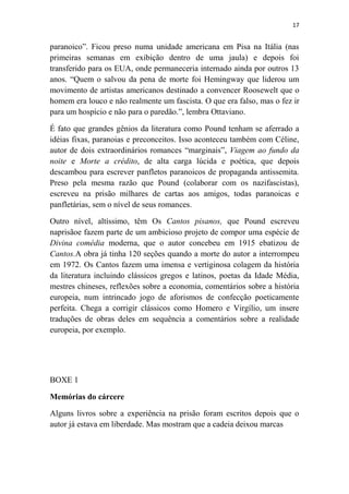 17

paranoico”. Ficou preso numa unidade americana em Pisa na Itália (nas
primeiras semanas em exibição dentro de uma jaula) e depois foi
transferido para os EUA, onde permaneceria internado ainda por outros 13
anos. “Quem o salvou da pena de morte foi Hemingway que liderou um
movimento de artistas americanos destinado a convencer Roosewelt que o
homem era louco e não realmente um fascista. O que era falso, mas o fez ir
para um hospício e não para o paredão.”, lembra Ottaviano.
É fato que grandes gênios da literatura como Pound tenham se aferrado a
idéias fixas, paranoias e preconceitos. Isso aconteceu também com Céline,
autor de dois extraordinários romances “marginais”, Viagem ao fundo da
noite e Morte a crédito, de alta carga lúcida e poética, que depois
descambou para escrever panfletos paranoicos de propaganda antissemita.
Preso pela mesma razão que Pound (colaborar com os nazifascistas),
escreveu na prisão milhares de cartas aos amigos, todas paranoicas e
panfletárias, sem o nível de seus romances.
Outro nível, altíssimo, têm Os Cantos pisanos, que Pound escreveu
naprisãoe fazem parte de um ambicioso projeto de compor uma espécie de
Divina comédia moderna, que o autor concebeu em 1915 ebatizou de
Cantos.A obra já tinha 120 seções quando a morte do autor a interrompeu
em 1972. Os Cantos fazem uma imensa e vertiginosa colagem da história
da literatura incluindo clássicos gregos e latinos, poetas da Idade Média,
mestres chineses, reflexões sobre a economia, comentários sobre a história
europeia, num intrincado jogo de aforismos de confecção poeticamente
perfeita. Chega a corrigir clássicos como Homero e Virgílio, um insere
traduções de obras deles em sequência a comentários sobre a realidade
europeia, por exemplo.

BOXE 1
Memórias do cárcere
Alguns livros sobre a experiência na prisão foram escritos depois que o
autor já estava em liberdade. Mas mostram que a cadeia deixou marcas

 