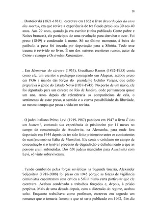 18

. Dostoiévski (1821-1881), escreveu em 1862 o livro Recordações da casa
dos mortos, em que revive a experiência de ter ficado preso dos 30 aos 40
anos. Aos 29 anos, quando já era escritor (tinha publicado Gente pobre e
Noites brancas), ele participou de uma revolução para derrubar o czar. Foi
preso (1849) e condenado à morte. Só no último momento, à beira do
patíbulo, a pena foi trocada por deportação para a Sibéria. Todo esse
trauma é revivido no livro. É um dos maiores escritores russos, autor de
Crime e castigo e Os irmãos Karamázov.

. Em Memórias do cárcere (1955), Graciliano Ramos (1892-1953) conta
como ele, um escritor e pedagogo consagrado em Alagoas, acabou preso
em 1936 a mando das forças do presidente Getúlio Vargas, que então
preparava o golpe do Estado Novo (1937-1945). No porão de um navio, ele
foi deportado para um cárcere no Rio de Janeiro, onde permaneceu quase
um ano. Anos depois ele relembraria os companheiros de cela, o
sentimento de estar preso, o sentido e a eterna possibilidade da liberdade,
ao mesmo tempo que passa a vida em revista.

. O judeu italiano Primo Levi (1919-1987) publicou em 1947 o livro É isto
um homem?, contando sua experiência de prisioneiro por 11 meses no
campo de concentração de Auschwitz, na Alemanha, para onde fora
deportado em 1944 depois de ter sido feito prisioneiro entre os combatentes
do nazifascismo na Itália de Mussolini. Ele conta o cotidiano no campo de
concentração e o terrível processo de degradação e definhamento a que as
pessoas eram submetidas. Dos 650 judeus mandados para Auschwitz com
Levi, só vinte sobreviveram.

. Tendo combatido pelas forças soviéticas na Segunda Guerra, Alexander
Soljenítsin (1918-2008) foi preso em 1945 porque as forças de vigilância
comunistas encontraram uma crítica a Stálin numa carta particular que ele
escrevera. Acabou condenado a trabalhos forçados e, depois, à prisão
perpétua. Mais de uma década depois, com a distensão do regime, acabou
solto. Enquanto trabalhava como professor, escreveu em segredo um
romance que o tornaria famoso e que só seria publicado em 1962, Um dia

 