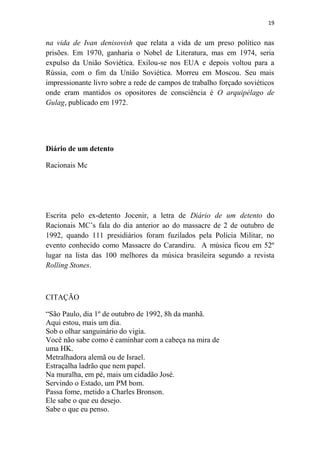 19

na vida de Ivan denisovish que relata a vida de um preso político nas
prisões. Em 1970, ganharia o Nobel de Literatura, mas em 1974, seria
expulso da União Soviética. Exilou-se nos EUA e depois voltou para a
Rússia, com o fim da União Soviética. Morreu em Moscou. Seu mais
impressionante livro sobre a rede de campos de trabalho forçado soviéticos
onde eram mantidos os opositores de consciência é O arquipélago de
Gulag, publicado em 1972.

Diário de um detento
Racionais Mc

Escrita pelo ex-detento Jocenir, a letra de Diário de um detento do
Racionais MC’s fala do dia anterior ao do massacre de 2 de outubro de
1992, quando 111 presidiários foram fuzilados pela Polícia Militar, no
evento conhecido como Massacre do Carandiru. A música ficou em 52º
lugar na lista das 100 melhores da música brasileira segundo a revista
Rolling Stones.

CITAÇÃO
“São Paulo, dia 1º de outubro de 1992, 8h da manhã.
Aqui estou, mais um dia.
Sob o olhar sanguinário do vigia.
Você não sabe como é caminhar com a cabeça na mira de
uma HK.
Metralhadora alemã ou de Israel.
Estraçalha ladrão que nem papel.
Na muralha, em pé, mais um cidadão José.
Servindo o Estado, um PM bom.
Passa fome, metido a Charles Bronson.
Ele sabe o que eu desejo.
Sabe o que eu penso.

 