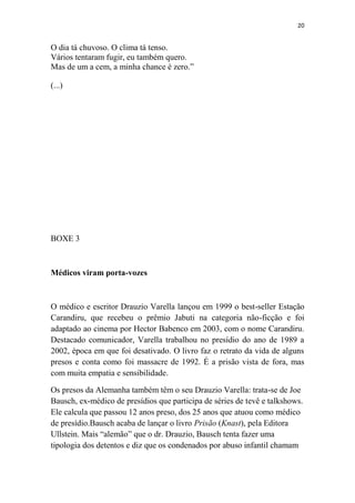 20

O dia tá chuvoso. O clima tá tenso.
Vários tentaram fugir, eu também quero.
Mas de um a cem, a minha chance é zero.”
(...)

BOXE 3

Médicos viram porta-vozes

O médico e escritor Drauzio Varella lançou em 1999 o best-seller Estação
Carandiru, que recebeu o prêmio Jabuti na categoria não-ficção e foi
adaptado ao cinema por Hector Babenco em 2003, com o nome Carandiru.
Destacado comunicador, Varella trabalhou no presídio do ano de 1989 a
2002, época em que foi desativado. O livro faz o retrato da vida de alguns
presos e conta como foi massacre de 1992. É a prisão vista de fora, mas
com muita empatia e sensibilidade.
Os presos da Alemanha também têm o seu Drauzio Varella: trata-se de Joe
Bausch, ex-médico de presídios que participa de séries de tevê e talkshows.
Ele calcula que passou 12 anos preso, dos 25 anos que atuou como médico
de presídio.Bausch acaba de lançar o livro Prisão (Knast), pela Editora
Ullstein. Mais “alemão” que o dr. Drauzio, Bausch tenta fazer uma
tipologia dos detentos e diz que os condenados por abuso infantil chamam

 