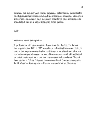 21

a atenção por não quererem chamar a atenção, os ladrões são desconfiados,
os estupradores têm pouca capacidade de empatia, os assassinos são afáveis
e suportam a prisão com mais facilidade, por estarem mais conscientes da
gravidade de seu ato e não se rebelarem com o destino.

BOX

Memórias de um preso político
O professor de literatura, escritor e historiador Joel Rufino dos Santos,
esteve preso entre 1973 e 1975, quando era militante de esquerda. Entre os
muitos livros que escreveu, inclusive didáticos e paradidáticos – ele é um
dos maiores especialistas em cultura africana no país – está o livro Quando
eu voltei, eu tive uma surpresa, que reúne cartas endereçadas ao filho. O
livro ganhou o Prêmio Orígenes Lessa no ano 2000. Escritor consagrado,
Joel Rufino dos Santos ganhou diversas vezes o Jabuti de Literatura.

 