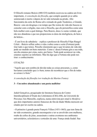 3

O filósofo romano Boécio (480-525) também escreveu na cadeia um livro
importante, A consolação da filosofia, que compôs quando já se sabia
sentenciado à morte e depois de ter sido torturado na prisão. Alto
funcionário da corte de Roma sob o reinado do godo Teodorico, o Grande,
Boecio caiu em desgraça e no tempo que lhe restou de vida não buscou se
consolar com a religião, mas com a filosofia, que ele personifica como uma
bela mulher com a qual dialoga. Para Boecio, deus é a suma verdade, que
não nos abandona e que nos proporciona os dons da inteligência, do bem e
da beleza...
- É um livro de sabedoria - explica o professor de filosofia Filipe Rangel
Celeti. –Boécio reflete sobre a vida e sobre como a sorte (Fortuna) pode
tirar tudo o que temos. Percebe claramente que o que levamos da vida não
pode ser medido em bens materiais. Como a deusa Fortuna gira a sua roda,
um dia estamos por cima, outro, por baixo. Tudo pode acontecer na vida,
estamos sujeitos ao infortúnio. Mas há algo que a Fortuna não pode nos
tirar: o conhecimento.
CITAÇÃO
“Aquilo que sem sombra de dúvida todas as coisas procuram, e, como
havíamos concluído que é o bem, temos de reconhecer que o fim de todas
as coisas é o bem.”
A consolação da filosofia (ver tradução da Martins Fontes)
3 – Um nobre abandonado e um poeta malfeitor

Jediel Gonçalves, pesquisador de literatura francesa do Centre
Interdisciplinaire d’Étude des Littératures (CIELAM), da Université de
Provence Aix-Marseille, explicou, numa entrevista por email à Metáfora
que dois importantes autores franceses do fim da Idade Média merecem ser
citados por ter escrito na cadeia.
- O primeiro é grande poeta François Villon (1431-1463), que tem fama de
ter sido aventureiro, grande encrenqueiro e ter se envolvido com mulheres,
roubo de cofres de jóias, assassinato e outras aventuras nos ambientes
universitários, eclesiásticos e cortesãos de uma França ainda feudal. Sua

 