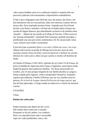 4

vida é quase lendária, pois só se conhecem citações a respeito dele em
processos judiciais com testemunhos e depoimentos contraditórios.
O fato é que a linguagem mais fácil das ruas, das praças, das feiras e até
das masmorras está nos seus poemas, lidos com interesse e prazer até nos
nossos dias. Seus inspirados poemas foram elogiados por Ezra Pound
devido a sua forma e melodia e até hoje são recitados pelas crianças nas
escolas de língua francesa, que naturalmente excluem os de temática mais
“pesada”. – Depois de um assalto ao College de Navarre, Villon escreveu
um “poema-testemunho”, intitulado Petit testament, pedindo desculpas e
justificando seus atos por razões sentimentais. Ele foi encarcerado várias
vezes, inclusive por roubo e assassinato.
É provável que os poemas Épitre à ses amis e Débat du coeur e du corps
tenham sido escritos na prisão de Meung-sur-Loire por causa de uma
encrenca cortesã. Preso em Paris, escreveu Quatrain e Ballade des pendus
(Balada dos enforcados), obras em que o poeta se mostra sob domínio do
medo.
Já Charles d’Orleans (1394-1465), sobrinho do rei Carlos VI da França, foi
preso na batalha de Agincourt,entre França e Inglaterra, numa época ainda
feudal de guerras entre poderosas famílias. Ele ficou encarcerado em
Londres por 25 anos porque ninguém de sua família decidiu-se a pagar a
fiança exigida pelos ingleses, conta o pesquisador Gonçalves. Enquanto
esperava providências, Charles d’Orleans, por sua vez, decidiu escrever
poesias, En la forêt de Longue Attente(Na floresta da longa espera), que
são até hoje apreciadas. A longa estada na cadeia teve o mérito de eternizar
o poeta.
CITAÇÕES
Villon
Balada dos enforcados
Irmãos humanos que depois de nós viveis.
Não tenhais duro contra nós o coração.
Porquanto se de nós, pobres, vos condoeis.
Deus vos concederá mais cedo o seu perdão.
Aqui nos vedes pendurados, cinco, seis:

 