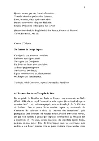 5

Quanto à carne, por nós demais alimentada.
Temo-la há muito apodrecida e devorada,
E nós, os ossos, cinza e pó vamos virar.
De nossa desventura ninguém dê risada:
Rogai a Deus que a todos queira nos salvar!
(Tradução de Péricles Eugênio da Silva Ramos, Poemas de François
Villon, São Paulo, Art, s/d)

Charles d’Orleans
Na floresta da Longa Espera
Cavalgando por inúmeros caminhos
Embarco, neste época atual,
Na viagem dos Desejantes.
Em frente se foram meus cavaleiros
A fim de preparar repouso
Na cidade da Destinada;
E para meu coração e eu, eles tomaram
O albergue dos Pensamentos.
Tradução Jediel Gonçalves, especial para revista Metáfora

4–Livros-escândalo do Marquês de Sade
Foi na prisão da Bastilha, em Paris, na França, que o marquês de Sade
(1740-1814) pôs no papel “a narrativa mais impura já escrita desde que o
mundo existe”, como salienta o próprio autor na introdução de Os 120 dias
de Sodoma. Esse e outros livros escritos depois no manicômio de
Charenton lhe valeriam o título de “patrono dos surrealistas”, pois
protagoniza uma literatura sem valores morais, ou com antivalores morais,
em que o ser humano é guiado por impulsos inconscientes de provocar dor
e morte.Em Os 120 dias, alguns poderosos da sociedade (como bispo,
político, militar, nobre dono de terras)pagam para ter encerradas num
castelo a seu dispor possoas com as quais praticam orgias muitas vezes

 