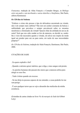 7

Fantasmas, tradução de Allan François e Contador Borges, in Diálogo
entre um padre e um moribundo e outras diatribes e blasfêmias, São Paulo,
editora Iluminuras)
Os 120 dias de Sodoma
“Embora o crime não possua o tipo de delicadeza encontrado na virtude,
não é ele sempre mais sublime? Não tem um caráter constante de beleza e
sublimidade que prevalece e sempre prevalecerá sobre os encantos
monótonos e efeminados da virtude? Quereis falar da utilidade de um ou de
outra? Será que nos cabe sondar as leis da natureza, ou decidir se, sendolhe o vício tão necessário quanto a virtude, ela talvez nos inspire de modo
igual um pendor para um ou para outra, em razão de suas necessidades
próprias?”
Os 120 dias de Sodoma, tradução de Alain François, Iluminuras, São Paulo,
2008.

CITAÇÕES DE SADE

. Eu quero explodir o Sol!
. Quando o ateísmo quiser mártires, que o diga, o meu sangue está pronto.
. As paixões humanas não passam dos meios que a natureza utiliza para
atingir os seus fins.
. Tudo é ótimo quando em excesso.
. Só me dirijo às pessoas capazes de me entender, e essas poderão ler-me
sem perigo.
. É sem qualquer terror que eu vejo a desunião das moléculas da minha
existência.

(Extraídas de cartas citadas no livro Vie du marquis de Sade de Gilbert
Lely)

 