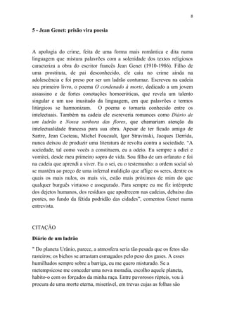 8

5 - Jean Genet: prisão vira poesia

A apologia do crime, feita de uma forma mais romântica e dita numa
linguagem que mistura palavrões com a solenidade dos textos religiosos
caracteriza a obra do escritor francês Jean Genet (1910-1986). Filho de
uma prostituta, de pai desconhecido, ele caiu no crime ainda na
adolescência e foi preso por ser um ladrão contumaz. Escreveu na cadeia
seu primeiro livro, o poema O condenado à morte, dedicado a um jovem
assassino e de fortes conotações homoeróticas, que revela um talento
singular e um uso inusitado da linguagem, em que palavrões e termos
litúrgicos se harmonizam. O poema o tornaria conhecido entre os
intelectuais. Também na cadeia ele escreveria romances como Diário de
um ladrão e Nossa senhora das flores, que chamariam atenção da
intelectualidade francesa para sua obra. Apesar de ter ficado amigo de
Sartre, Jean Cocteau, Michel Foucault, Igor Stravinski, Jacques Derrida,
nunca deixou de produzir uma literatura de revolta contra a sociedade. “A
sociedade, tal como vocês a constituem, eu a odeio. Eu sempre a odiei e
vomitei, desde meu primeiro sopro de vida. Sou filho de um orfanato e foi
na cadeia que aprendi a viver. Eu o sei, eu o testemunho: a ordem social só
se mantém ao preço de uma infernal maldição que aflige os seres, dentre os
quais os mais nulos, os mais vis, estão mais próximos de mim do que
qualquer burguês virtuoso e assegurado. Para sempre eu me fiz intérprete
dos dejetos humanos, dos resíduos que apodrecem nas cadeias, debaixo das
pontes, no fundo da fétida podridão das cidades”, comentou Genet numa
entrevista.

CITAÇÃO
Diário de um ladrão
" Do planeta Urânio, parece, a atmosfera seria tão pesada que os fetos são
rasteiros; os bichos se arrastam esmagados pelo peso dos gases. A esses
humilhados sempre sobre a barriga, eu me quero misturado. Se a
metempsicose me conceder uma nova moradia, escolho aquele planeta,
habito-o com os forçados da minha raça. Entre pavorosos répteis, vou à
procura de uma morte eterna, miserável, em trevas cujas as folhas são

 