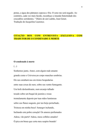 9

pretas, a água dos pântanos espessa e fria. O sono me será negado. Ao
contrário, cada vez mais lúcido, reconheço a imunda fraternidade dos
crocodilos sorridentes. " Diário de um Ladrão, Jean Genet.
Tradução de Jacqueline Laurence.

CITAÇÃO BOX COM ENTREVISTA EXCLUSIVA
TRADUTOR DE O CONDENADO À MORTE

O condenado à morte
(...)
Sonhemos junto, Amor, com algum rude amante
grande como o Universo,no corpo manchas sombrias.
Ele nos enrabará nus em tristes hospedarias
entre suas coxas de ouro, sobre seu ventre fumegante.
Um bofe deslumbrante, num arcanjo talhado
tesudo sobre um buquê de jasmins e rosas
tremulamente deposto por tuas mãos luminosas
sobre seu flanco augusto, por teu beijo perturbado.
Tristeza em minha boca! Amargor inchando,
Inchando este pobre coração! Os amores perfumados
Adeus, vão partir! Adeus, meus colhões amados!
Ó pica em brasa que corta meu suspiro brando!

COM

 