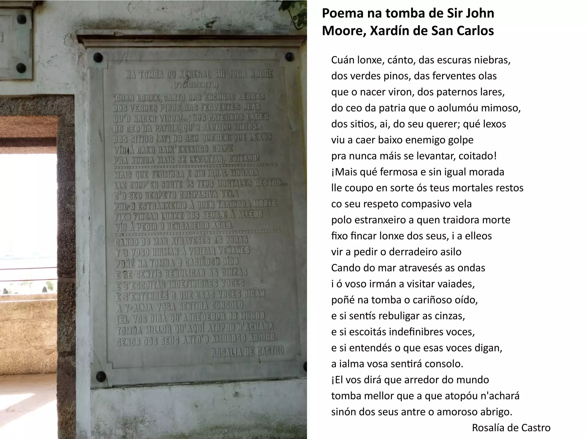 Cuán lonxe, cánto, das escuras niebras,
dos verdes pinos, das ferventes olas
que o nacer viron, dos paternos lares,
do ceo da patria que o aolumóu mimoso,
dos sitios, ai, do seu querer; qué lexos
viu a caer baixo enemigo golpe
pra nunca máis se levantar, coitado!
¡Mais qué fermosa e sin igual morada
lle coupo en sorte ós teus mortales restos
co seu respeto compasivo vela
polo estranxeiro a quen traidora morte
fixo fincar lonxe dos seus, i a elleos
vir a pedir o derradeiro asilo
Cando do mar atravesés as ondas
i ó voso irmán a visitar vaiades,
poñé na tomba o cariñoso oído,
e si sentís rebuligar as cinzas,
e si escoitás indefinibres voces,
e si entendés o que esas voces digan,
a ialma vosa sentirá consolo.
¡El vos dirá que arredor do mundo
tomba mellor que a que atopóu n'achará
sinón dos seus antre o amoroso abrigo.
Rosalía de Castro
Poema na tomba de Sir John
Moore, Xardín de San Carlos
 