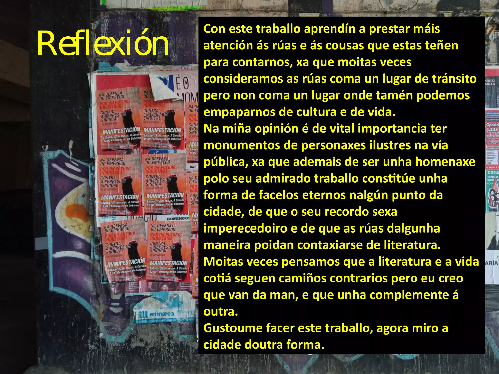 Reflexión
Con este traballo aprendín a prestar máis
atención ás rúas e ás cousas que estas teñen
para contarnos, xa que moitas veces
consideramos as rúas coma un lugar de tránsito
pero non coma un lugar onde tamén podemos
empaparnos de cultura e de vida.
Na miña opinión é de vital importancia ter
monumentos de personaxes ilustres na vía
pública, xa que ademais de ser unha homenaxe
polo seu admirado traballo constitúe unha
forma de facelos eternos nalgún punto da
cidade, de que o seu recordo sexa
imperecedoiro e de que as rúas dalgunha
maneira poidan contaxiarse de literatura.
Moitas veces pensamos que a literatura e a vida
cotiá seguen camiños contrarios pero eu creo
que van da man, e que unha complemente á
outra.
Gustoume facer este traballo, agora miro a
cidade doutra forma.
 