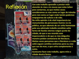 Reflexión
Con este traballo aprendín a prestar máis
atención ás rúas e ás cousas que estas teñen
para contarnos, xa que mo...