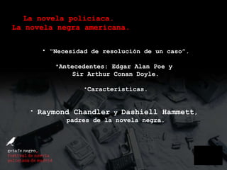 La novela policiaca.  La novela negra americana. “ Necesidad de resolución de un caso”. Antecedentes: Edgar Alan Poe y  Sir Arthur Conan Doyle. Características. Raymond Chandler  y  Dashiell Hammett ,  padres de la novela negra. 