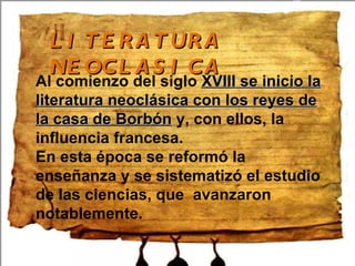 LITERATURA NEOCLASICA Al comienzo del siglo XVIII se inicio la literatura neoclásica con los reyes de la casa de Borbón y, con ellos, la influencia francesa. En esta época se reformó la enseñanza y se sistematizó el estudio de las ciencias, que avanzaron notablemente.