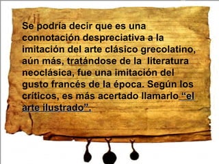 Se podría decir que es una connotación despreciativa a la imitación del arte clásico grecolatino, aún más, tratándose de la literatura neoclásica, fue una imitación del gusto francés de la época. Según los críticos, es más acertado llamarlo “el arte ilustrado”.
