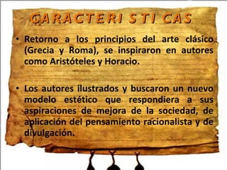 CARACTERISTICAS Retorno a los principios del arte clásico (Grecia y Roma), se inspiraron en autores como Aristóteles y Horacio. Los autores ilustrados y buscaron un nuevo modelo estético que respondiera a sus aspiraciones de mejora de la sociedad, de aplicación del pensamiento racionalista y de divulgación.