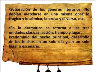 Separación de los géneros literarios. No debían mezclarse en una misma obra lo trágico y lo cómico, la prosa y el verso, etc. En lo dramático se retorna a las tres unidades clásicas: acción, tiempo y lugar. Predominio del hecho principal, desarrollo de los hechos en un solo día y en un solo lugar o escenario.