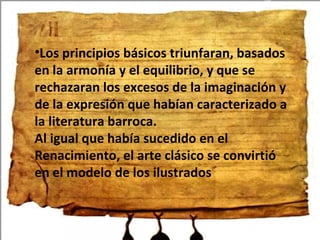 Los principios básicos triunfaran, basados en la armonía y el equilibrio, y que se rechazaran los excesos de la imaginación y de la expresión que habían caracterizado a la literatura barroca. Al igual que había sucedido en el Renacimiento, el arte clásico se convirtió en el modelo de los ilustrados