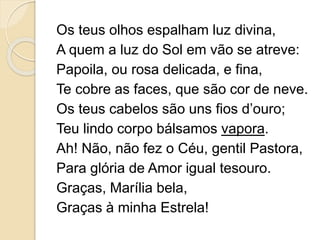Os teus olhos espalham luz divina,
A quem a luz do Sol em vão se atreve:
Papoila, ou rosa delicada, e fina,
Te cobre as faces, que são cor de neve.
Os teus cabelos são uns fios d’ouro;
Teu lindo corpo bálsamos vapora.
Ah! Não, não fez o Céu, gentil Pastora,
Para glória de Amor igual tesouro.
Graças, Marília bela,
Graças à minha Estrela!
 