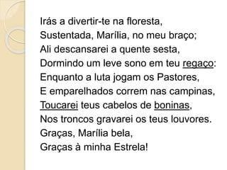 Irás a divertir-te na floresta,
Sustentada, Marília, no meu braço;
Ali descansarei a quente sesta,
Dormindo um leve sono em teu regaço:
Enquanto a luta jogam os Pastores,
E emparelhados correm nas campinas,
Toucarei teus cabelos de boninas,
Nos troncos gravarei os teus louvores.
Graças, Marília bela,
Graças à minha Estrela!
 