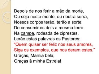 Depois de nos ferir a mão da morte,
Ou seja neste monte, ou noutra serra,
Nossos corpos terão, terão a sorte
De consumir os dois a mesma terra.
Na campa, rodeada de ciprestes,
Lerão estas palavras os Pastores:
“Quem quiser ser feliz nos seus amores,
Siga os exemplos, que nos deram estes.”
Graças, Marília bela,
Graças à minha Estrela!
 
