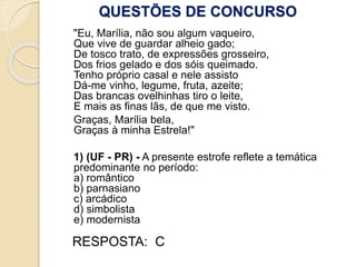 QUESTÕES DE CONCURSO
"Eu, Marília, não sou algum vaqueiro,
Que vive de guardar alheio gado;
De tosco trato, de expressões grosseiro,
Dos frios gelado e dos sóis queimado.
Tenho próprio casal e nele assisto
Dá-me vinho, legume, fruta, azeite;
Das brancas ovelhinhas tiro o leite,
E mais as finas lãs, de que me visto.
Graças, Marília bela,
Graças à minha Estrela!"
1) (UF - PR) - A presente estrofe reflete a temática
predominante no período:
a) romântico
b) parnasiano
c) arcádico
d) simbolista
e) modernista
RESPOSTA: C
 