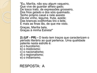 "Eu, Marília, não sou algum vaqueiro,
Que vive de guardar alheio gado;
De tosco trato, de expressões grosseiro,
Dos frios gelado e dos sóis queimado.
Tenho próprio casal e nele assisto
Dá-me vinho, legume, fruta, azeite;
Das brancas ovelhinhas tiro o leite,
E mais as finas lãs, de que me visto.
Graças, Marília bela,
Graças à minha Estrela!"
2) (UF - PR) - O texto tem traços que caracterizam o
período literário ao qual pertence. Uma qualidade
patente nesta estrofe é:
a) o bucolismo;
b) o misticismo;
c) o nacionalismo;
d) o regionalismo;
e) o indianismo.
RESPOSTA: A
 