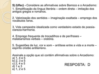 5) (Ufsc) - Considere as afirmativas sobre Barroco e o Arcadismo:
1. Simplificação da língua literária – ordem direta – imitação dos
antigos gregos e romanos.
2. Valorização dos sentidos – imaginação exaltada – emprego dos
vocábulos raros.
3. Vida campestre idealizada como verdadeiro estado de poesia-
clareza-harmonia.
4. Emprego frequente de trocadilhos e de perífrases –
malabarismos verbais – oratória.
5. Sugestões de luz, cor e som – antítese entre a vida e a morte –
espírito cristão antiterreno.
Assinale a opção que só contém afirmativas sobre o Arcadismo:
a) 1, 4 e 5
b) 2, 3 e 5
c) 2, 4 e 5
d) 1 e 3
e) 1, 2 e 5
RESPOSTA: D
 