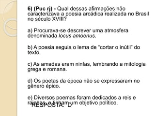 6) (Puc rj) - Qual dessas afirmações não
caracterizava a poesia arcádica realizada no Brasil
no século XVIII?
a) Procurava-se descrever uma atmosfera
denominada locus amoenus.
b) A poesia seguia o lema de “cortar o inútil” do
texto.
c) As amadas eram ninfas, lembrando a mitologia
grega e romana.
d) Os poetas da época não se expressaram no
gênero épico.
e) Diversos poemas foram dedicados a reis e
rainhas, e tinham um objetivo político.RESPOSTA: D
 
