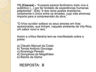 11) (Cescea) - “A poesia parece fenômeno mais vivo e
autêntico (...) por ter brotado de experiências humanas
palpitantes”. (Ele) “é dos raros poetas brasileiros,
certamente o único entre os árcades, cuja vida amorosa
importa para a compreensão da obra.”
“O lírico ouvidor soltava os seus amores em liras
apaixonadas, que tinham, naquele ambiente de Vila Rica,
um sabor novo e raro.”
Assim a crítica literária tem-se manifestado sobre o
poeta:
a) Cláudio Manuel da Costa
b) Tomás Antônio Gonzaga
c) Alvarenga Peixoto
d) Gonçalves de Magalhães
e) Basílio da Gama
RESPOSTA: B
 