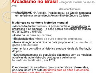 Arcadismo no Brasil – Segunda metade do século
XVIII
(Setecentismo ou
neoclassicismo)ARCADISMO  Arcádia, (região do sul da Grécia nomeada
em referência ao semideus Arcas (filho de Zeus e Calisto).
Mudanças no contexto histórico mundial
Ascensão do Iluminismo  pressupunha o racionalismo, o
progresso e as ciências. (a base para a explicação do mundo
era a razão e a ciência)
Crise da lavoura açucareira;
Exploração das minas de ouro e pedras preciosas;
Nova situação econômica do país proporciona o aumento do
gosto pela cultura;
Aumenta a consciência histórica e nasce ideais de libertação
do país;
Descontentamento da população das minas com as medidas
abusivas da administração portuguesa culmina na
Inconfidência Mineira , em 1789.
O movimento do arcadismo tem características reformistas,
pois seu intuito era o de dar novos ares às artes e ao ensino,
 