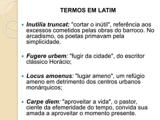 TERMOS EM LATIM
 Inutilia truncat: "cortar o inútil", referência aos
excessos cometidos pelas obras do barroco. No
arcadismo, os poetas primavam pela
simplicidade.
 Fugere urbem: "fugir da cidade", do escritor
clássico Horácio;
 Locus amoenus: "lugar ameno", um refúgio
ameno em detrimento dos centros urbanos
monárquicos;
 Carpe diem: "aproveitar a vida", o pastor,
ciente da efemeridade do tempo, convida sua
amada a aproveitar o momento presente.
 