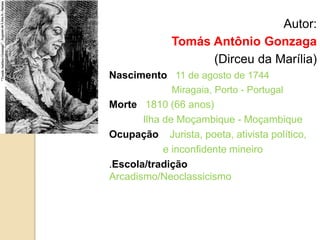 Autor:
Tomás Antônio Gonzaga
(Dirceu da Marília)
Nascimento 11 de agosto de 1744
Miragaia, Porto - Portugal
Morte 1810 (66 anos)
Ilha de Moçambique - Moçambique
Ocupação Jurista, poeta, ativista político,
e inconfidente mineiro
.Escola/tradição
Arcadismo/Neoclassicismo
 
