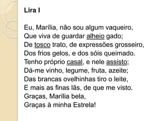 Lira I
Eu, Marília, não sou algum vaqueiro,
Que viva de guardar alheio gado;
De tosco trato, de expressões grosseiro,
Dos frios gelos, e dos sóis queimado.
Tenho próprio casal, e nele assisto;
Dá-me vinho, legume, fruta, azeite;
Das brancas ovelhinhas tiro o leite,
E mais as finas lãs, de que me visto.
Graças, Marília bela,
Graças à minha Estrela!
 