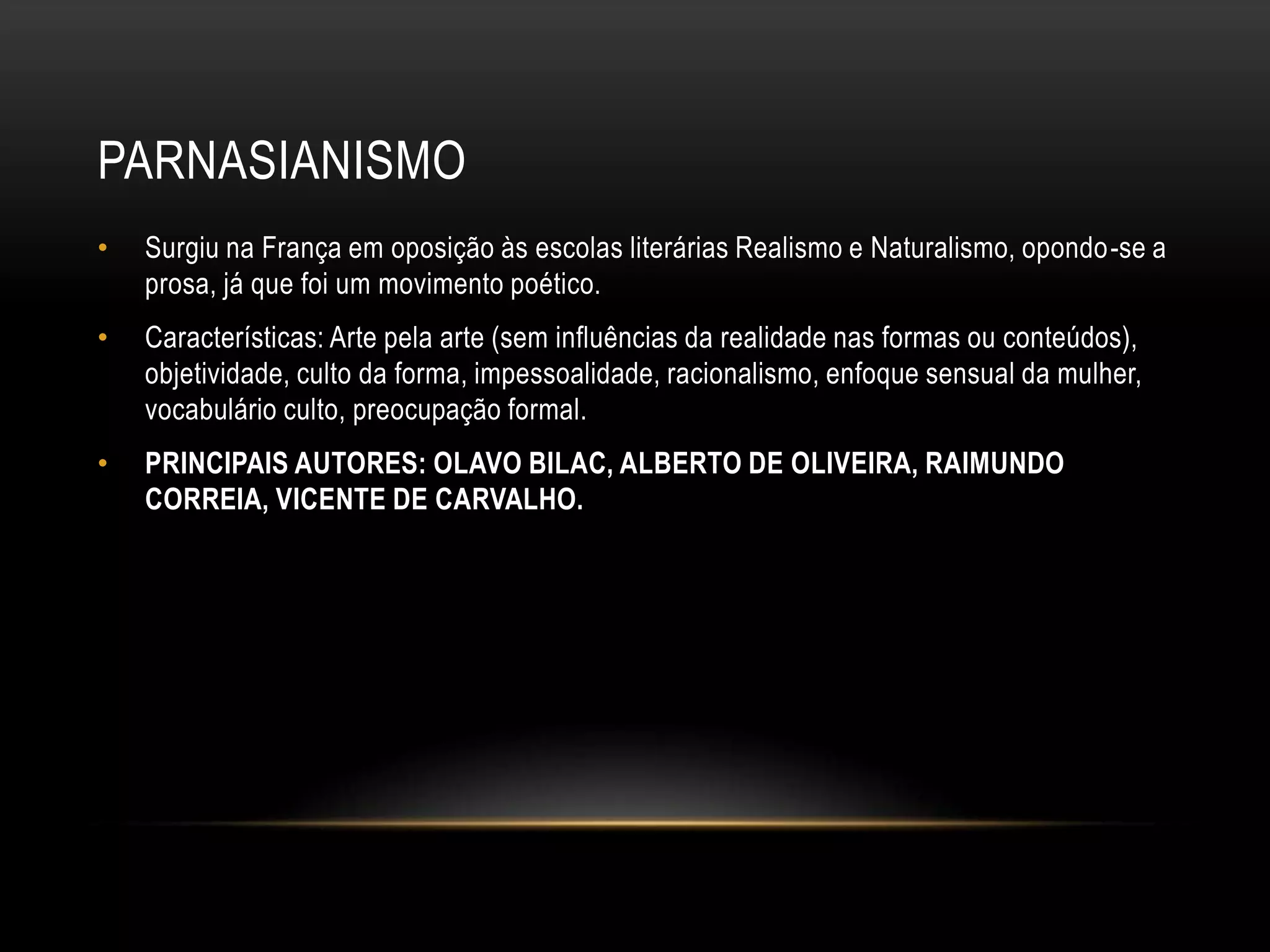 PARNASIANISMO
•   Surgiu na França em oposição às escolas literárias Realismo e Naturalismo, opondo-se a
    prosa, já que foi um movimento poético.
•   Características: Arte pela arte (sem influências da realidade nas formas ou conteúdos),
    objetividade, culto da forma, impessoalidade, racionalismo, enfoque sensual da mulher,
    vocabulário culto, preocupação formal.
•   PRINCIPAIS AUTORES: OLAVO BILAC, ALBERTO DE OLIVEIRA, RAIMUNDO
    CORREIA, VICENTE DE CARVALHO.
 
