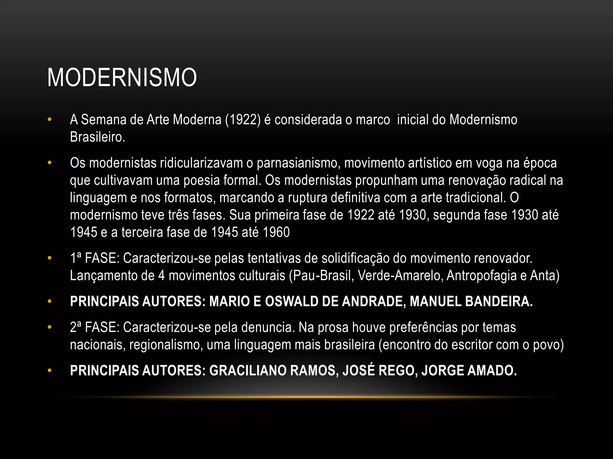 MODERNISMO
•   A Semana de Arte Moderna (1922) é considerada o marco inicial do Modernismo
    Brasileiro.
•   Os modernistas ridicularizavam o parnasianismo, movimento artístico em voga na época
    que cultivavam uma poesia formal. Os modernistas propunham uma renovação radical na
    linguagem e nos formatos, marcando a ruptura definitiva com a arte tradicional. O
    modernismo teve três fases. Sua primeira fase de 1922 até 1930, segunda fase 1930 até
    1945 e a terceira fase de 1945 até 1960
•   1ª FASE: Caracterizou-se pelas tentativas de solidificação do movimento renovador.
    Lançamento de 4 movimentos culturais (Pau-Brasil, Verde-Amarelo, Antropofagia e Anta)
•   PRINCIPAIS AUTORES: MARIO E OSWALD DE ANDRADE, MANUEL BANDEIRA.
•   2ª FASE: Caracterizou-se pela denuncia. Na prosa houve preferências por temas
    nacionais, regionalismo, uma linguagem mais brasileira (encontro do escritor com o povo)
•   PRINCIPAIS AUTORES: GRACILIANO RAMOS, JOSÉ REGO, JORGE AMADO.
 