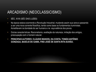 ARCADISMO (NEOCLASSICISMO)
•   SÉC. XVIII (SÉC DAS LUZES)
•   Na época estava ocorrendo a Revolução Industrial, mudando assim sua cena e passando
    a ser uma nova corrente filosófica, tendo como base os fundamentos iluministas.
    Acreditavam na bondade do ser humano e na equivalência dos povos.
•   Outras características: Racionalismo, exaltação da natureza, imitação dos antigos,
    preocupação com o homem natural.
•   PRINCIPAIS AUTORES: CLÁUDIO MANOEL DA COSTA, TOMÁS ANTÔNIO
    GONZAGA, BASÍLIO DE GAMA, FREI JOSÉ DE SANTA RITA DURÃO.
 