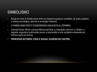 SIMBOLISMO
•   Surge em meio à divisão social entre as classes burguesa e proletária, as quais surgiram
    o avanço tecnológico, advindo a revolução industrial.
•   O SIMBOLISMO NÃO É CONSIDERADO UMA ESCOLA LITERÁRIA.
•   Características: Morte, transcendência espiritual, a integração cósmica, o mistério, o
    sagrado, angustia e sublimação sexual, a escravidão e uma verdadeira obsessão por
    brilhos e pela cor branca.
•   PRINCIPAIS AUTORES: CRUZ E SOUSA, EUGÊNIO DE CASTRO.
 