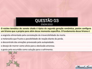 QUESTÃO 03
                                          ENEM-2010
O núcleo temático do soneto citado é típico da segunda geração romântica, porém configura
um lirismo que o projeta para além desse momento específico. O fundamento desse lirismo é
a angústia alimentada pela constatação da irreversibilidade da morte.
a melancolia que frustra a possibilidade de reação diante da perda.
o descontrole das emoções provocado pela autopiedade.
o desejo de morrer como alívio para a desilusão amorosa.
o gosto pela escuridão como solução para o sofrimento.
 