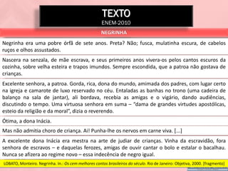 TEXTO
                                                      ENEM-2010
                                                     NEGRINHA
Negrinha era uma pobre órfã de sete anos. Preta? Não; fusca, mulatinha escura, de cabelos
ruços e olhos assustados.
Nascera na senzala, de mãe escrava, e seus primeiros anos vivera-os pelos cantos escuros da
cozinha, sobre velha esteira e trapos imundos. Sempre escondida, que a patroa não gostava de
crianças.
Excelente senhora, a patroa. Gorda, rica, dona do mundo, amimada dos padres, com lugar certo
na igreja e camarote de luxo reservado no céu. Entaladas as banhas no trono (uma cadeira de
balanço na sala de jantar), ali bordava, recebia as amigas e o vigário, dando audiências,
discutindo o tempo. Uma virtuosa senhora em suma – “dama de grandes virtudes apostólicas,
esteio da religião e da moral”, dizia o reverendo.
Ótima, a dona Inácia.
Mas não admitia choro de criança. Ai! Punha-lhe os nervos em carne viva. [...]
A excelente dona Inácia era mestra na arte de judiar de crianças. Vinha da escravidão, fora
senhora de escravos – e daquelas ferozes, amigas de ouvir cantar o bolo e estalar o bacalhau.
Nunca se afizera ao regime novo – essa indecência de negro igual.
LOBATO, Monteiro. Negrinha. In.: Os cem melhores contos brasileiros do século. Rio de Janeiro: Objetiva, 2000. [fragmento]
 