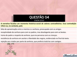 QUESTÃO 04
                                           ENEM-2010
A narrativa focaliza um momento histórico-social de valores contraditórios. Essa contradição
infere-se, no contexto, pela
falta de aproximação entre a menina e a senhora, preocupada com as amigas.
receptividade da senhora para com os padres, mas deselegante para com as beatas.
ironia do padre a respeito da senhora, que era perversa com as crianças.
resistência da senhora em aceitar a liberdade dos negros, evidenciada no final do texto.
rejeição aos criados por parte da senhora, que preferia tratá-los com castigos.
 