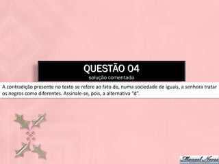 QUESTÃO 04
                                      solução comentada
A contradição presente no texto se refere ao fato de, numa sociedade de iguais, a senhora tratar
os negros como diferentes. Assinale-se, pois, a alternativa “d”.
 