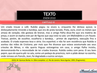 TEXTO
                                                   ENEM-2010
                                                  CAPÍTULO III
Um criado trouxe o café. Rubião pegou na xícara e, enquanto lhe deitava açúcar, ia
disfarçadamente mirando a bandeja, que era de prata lavrada. Prata, ouro, eram os metais que
amava de coração; não gostava de bronze, mas o amigo Palha disse-lhe que era matéria de
preço, e assim se explica este par de figuras que aqui está na sala: um Mefistófeles e um Fausto.
Tivesse, porém, de escolher, escolheria a bandeja, - primor de argentaria, execução fina e
acabada. O criado esperava teso e sério. Era espanhol; e não foi sem resistência que Rubião o
aceitou das mãos de Cristiano; por mais que lhe dissesse que estava acostumado aos seus
crioulos de Minas, e não queria línguas estrangeiras em casa, o amigo Palha insistiu,
demonstrando-lhe a necessidade de ter criados brancos. Rubião cedeu com pena. O seu bom
pajem, que ele queria pôr na sala, como um pedaço da província, nem o pôde deixar na cozinha,
onde reinava um francês, Jean; foi degradado a outros serviços.
          ASSIS, M. Quincas Borba. In: Obra completa. v.1. Rio de Janeiro: Nova Aguilar, 1993. (fragmento).
 