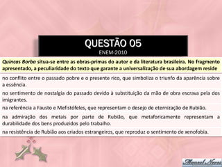 QUESTÃO 05
                                          ENEM-2010
Quincas Borba situa-se entre as obras-primas do autor e da literatura brasileira. No fragmento
apresentado, a peculiaridade do texto que garante a universalização de sua abordagem reside
no conflito entre o passado pobre e o presente rico, que simboliza o triunfo da aparência sobre
a essência.
no sentimento de nostalgia do passado devido à substituição da mão de obra escrava pela dos
imigrantes.
na referência a Fausto e Mefistófeles, que representam o desejo de eternização de Rubião.
na admiração dos metais por parte de Rubião, que metaforicamente representam a
durabilidade dos bens produzidos pelo trabalho.
na resistência de Rubião aos criados estrangeiros, que reproduz o sentimento de xenofobia.
 