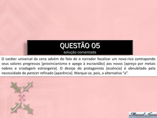 QUESTÃO 05
                                    solução comentada
O caráter universal da cena advém do fato de o narrador focalizar um novo-rico contrapondo
seus valores pregressos [provincianismo e apego à escravidão] aos novos [apreço por metais
nobres e criadagem estrangeira]. O desejo do protagonista [essência] é obnubilado pela
necessidade de parecer refinado [aparência]. Marque-se, pois, a alternativa “a”.
 