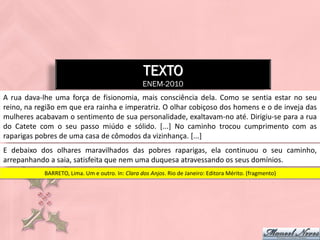 TEXTO
                                                  ENEM-2010
A rua dava-lhe uma força de fisionomia, mais consciência dela. Como se sentia estar no seu
reino, na região em que era rainha e imperatriz. O olhar cobiçoso dos homens e o de inveja das
mulheres acabavam o sentimento de sua personalidade, exaltavam-no até. Dirigiu-se para a rua
do Catete com o seu passo miúdo e sólido. [...] No caminho trocou cumprimento com as
raparigas pobres de uma casa de cômodos da vizinhança. [...]
E debaixo dos olhares maravilhados das pobres raparigas, ela continuou o seu caminho,
arrepanhando a saia, satisfeita que nem uma duquesa atravessando os seus domínios.
            BARRETO, Lima. Um e outro. In: Clara dos Anjos. Rio de Janeiro: Editora Mérito. (fragmento)
 